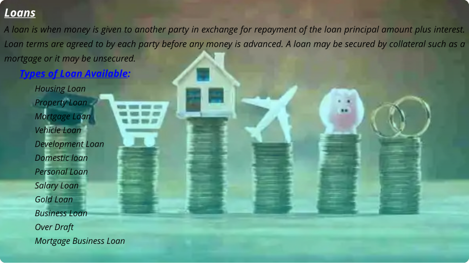 Loans A loan is when money is given to another party in exchange for repayment of the loan principal amount plus interest. Loan terms are agreed to by each party before any money is advanced. A loan may be secured by collateral such as a mortgage or it may be unsecured. Types of Loan Available: Housing Loan Property Loan Mortgage Loan Vehicle Loan Development Loan Domestic loan Personal Loan Salary Loan Gold Loan Business Loan Over Draft Mortgage Business Loan  Loans A loan is when money is given to another party in exchange for repayment of the loan principal amount plus interest. Loan terms are agreed to by each party before any money is advanced. A loan may be secured by collateral such as a mortgage or it may be unsecured. Types of Loan Available: Housing Loan Property Loan Mortgage Loan Vehicle Loan Development Loan Domestic loan Personal Loan Salary Loan Gold Loan Business Loan Over Draft Mortgage Business Loan